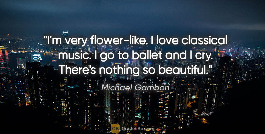 Michael Gambon quote: "I'm very flower-like. I love classical music. I go to ballet..."