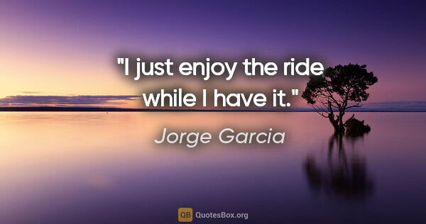 Jorge Garcia quote: "I just enjoy the ride while I have it."