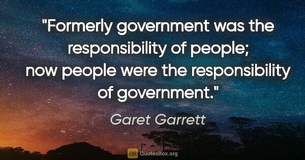 Garet Garrett quote: "Formerly government was the responsibility of people; now..."