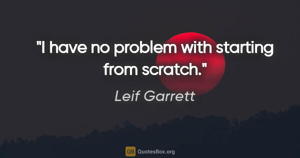 Leif Garrett quote: "I have no problem with starting from scratch."