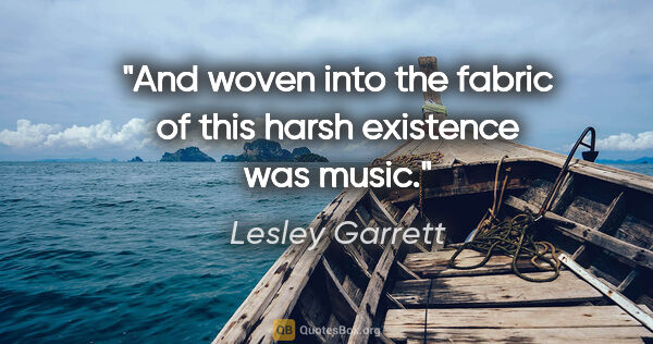 Lesley Garrett quote: "And woven into the fabric of this harsh existence was music."