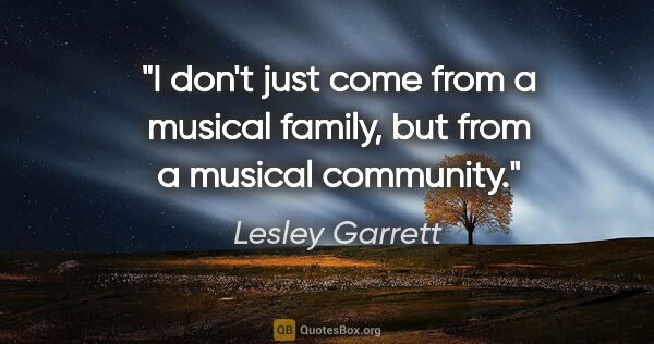 Lesley Garrett quote: "I don't just come from a musical family, but from a musical..."