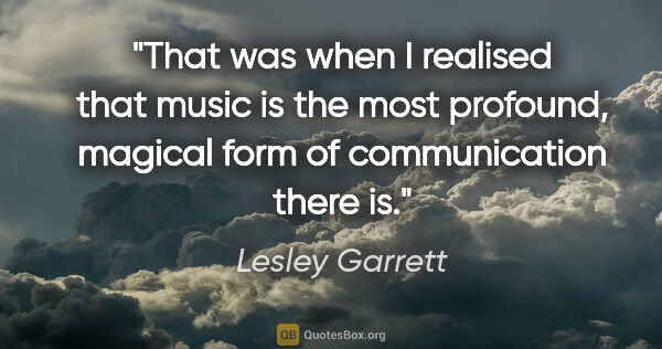 Lesley Garrett quote: "That was when I realised that music is the most profound,..."