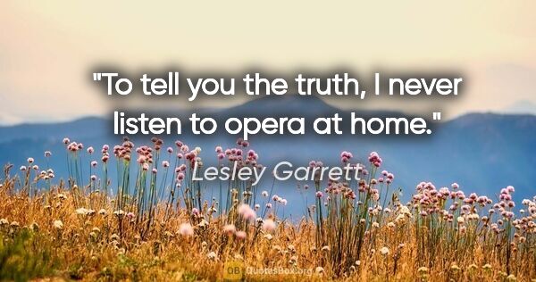Lesley Garrett quote: "To tell you the truth, I never listen to opera at home."