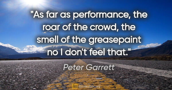 Peter Garrett quote: "As far as performance, the roar of the crowd, the smell of the..."
