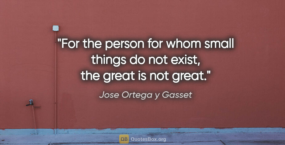 Jose Ortega y Gasset quote: "For the person for whom small things do not exist, the great..."