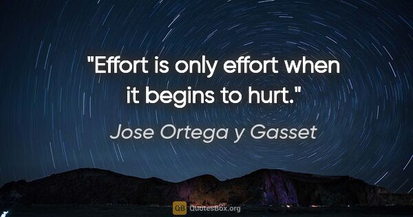 Jose Ortega y Gasset quote: "Effort is only effort when it begins to hurt."