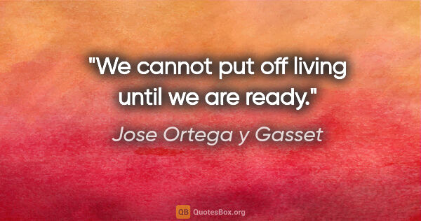Jose Ortega y Gasset quote: "We cannot put off living until we are ready."