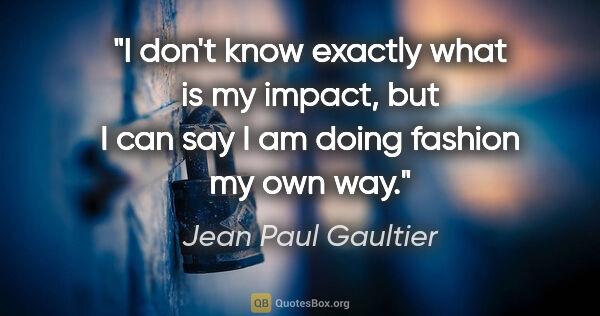 Jean Paul Gaultier quote: "I don't know exactly what is my impact, but I can say I am..."