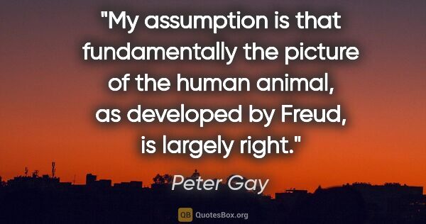 Peter Gay quote: "My assumption is that fundamentally the picture of the human..."