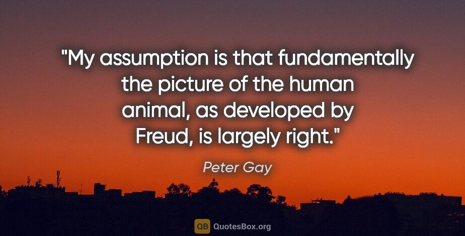 Peter Gay quote: "My assumption is that fundamentally the picture of the human..."