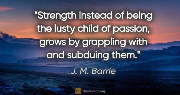 J. M. Barrie quote: "Strength instead of being the lusty child of passion, grows by..."