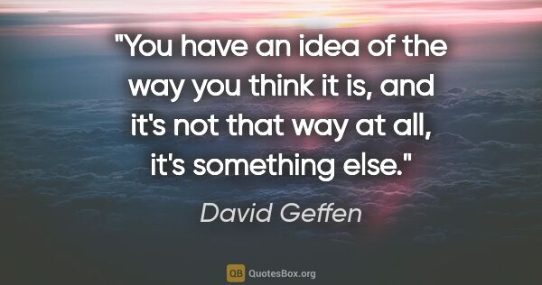 David Geffen quote: "You have an idea of the way you think it is, and it's not that..."