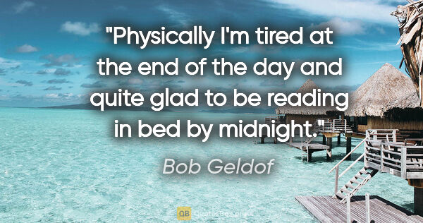 Bob Geldof quote: "Physically I'm tired at the end of the day and quite glad to..."