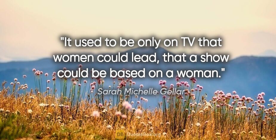 Sarah Michelle Gellar quote: "It used to be only on TV that women could lead, that a show..."
