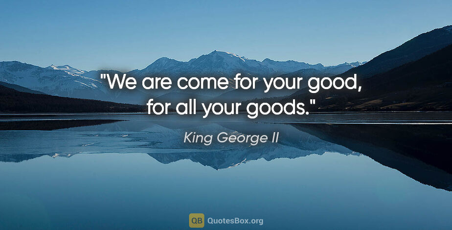 King George II quote: "We are come for your good, for all your goods."