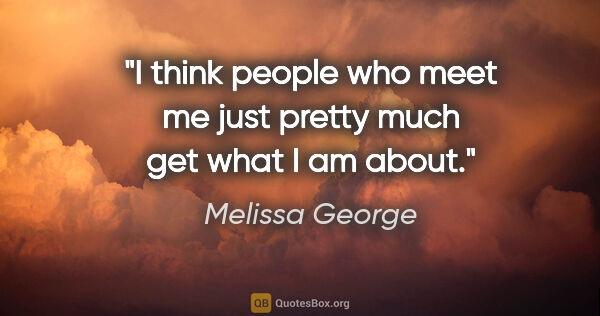 Melissa George quote: "I think people who meet me just pretty much get what I am about."