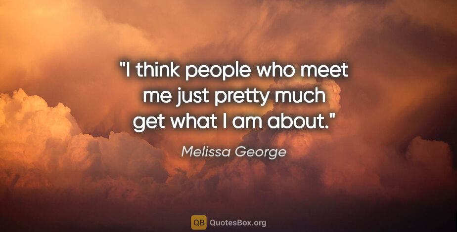 Melissa George quote: "I think people who meet me just pretty much get what I am about."