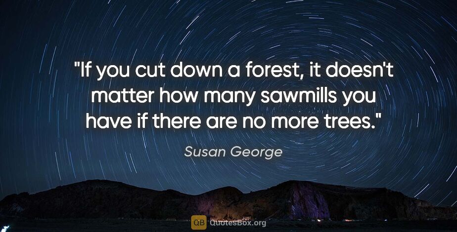 Susan George quote: "If you cut down a forest, it doesn't matter how many sawmills..."