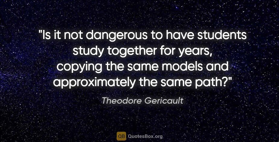 Theodore Gericault quote: "Is it not dangerous to have students study together for years,..."