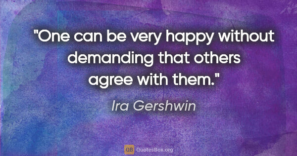Ira Gershwin quote: "One can be very happy without demanding that others agree with..."