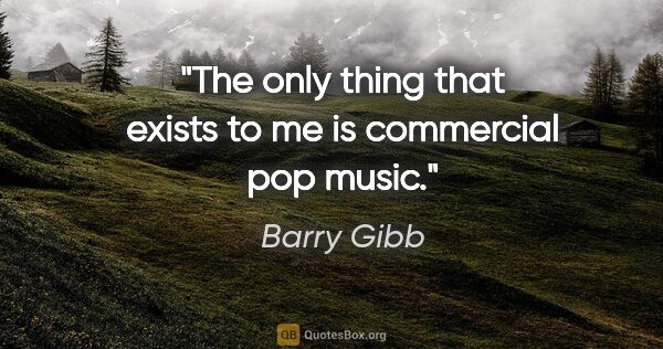 Barry Gibb quote: "The only thing that exists to me is commercial pop music."