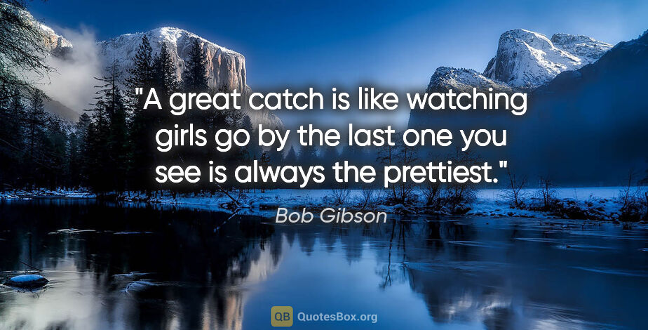 Bob Gibson quote: "A great catch is like watching girls go by the last one you..."