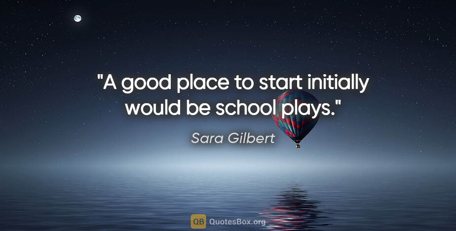 Sara Gilbert quote: "A good place to start initially would be school plays."