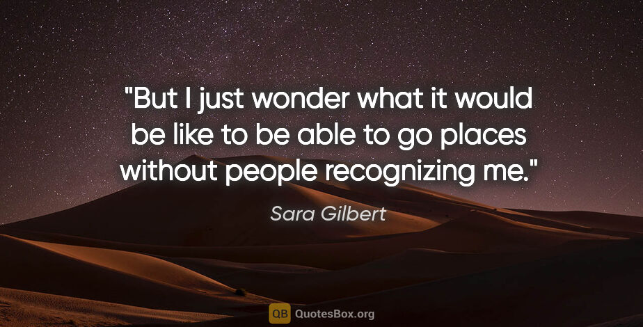 Sara Gilbert quote: "But I just wonder what it would be like to be able to go..."