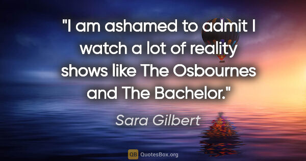 Sara Gilbert quote: "I am ashamed to admit I watch a lot of reality shows like The..."