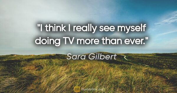 Sara Gilbert quote: "I think I really see myself doing TV more than ever."