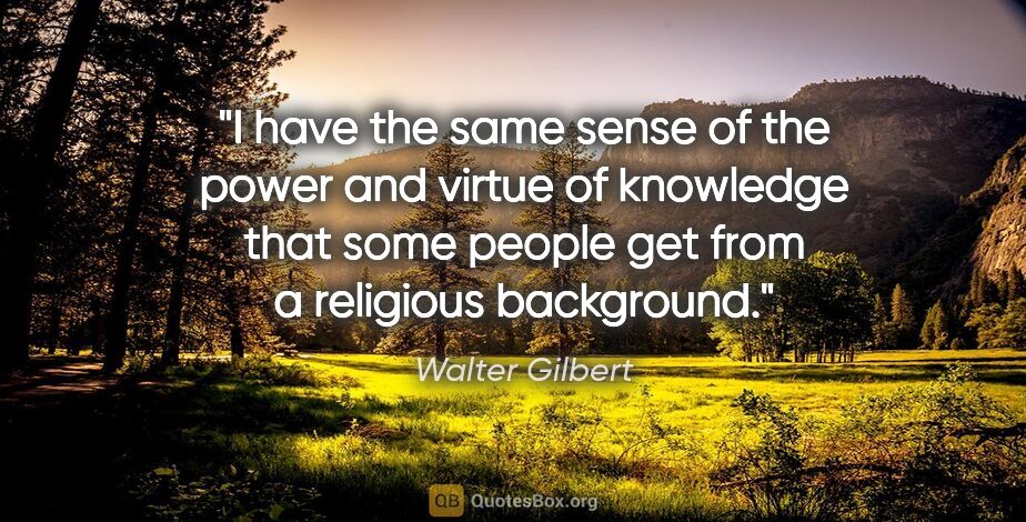 Walter Gilbert quote: "I have the same sense of the power and virtue of knowledge..."