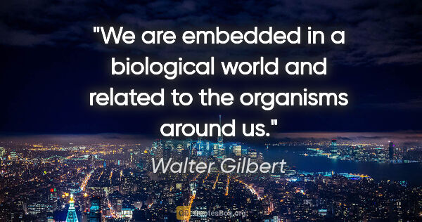 Walter Gilbert quote: "We are embedded in a biological world and related to the..."