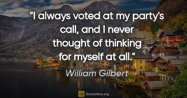 William Gilbert quote: "I always voted at my party's call, and I never thought of..."