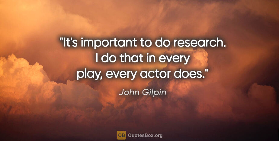 John Gilpin quote: "It's important to do research. I do that in every play, every..."