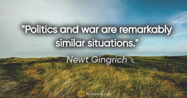 Newt Gingrich quote: "Politics and war are remarkably similar situations."