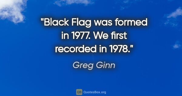 Greg Ginn quote: "Black Flag was formed in 1977. We first recorded in 1978."
