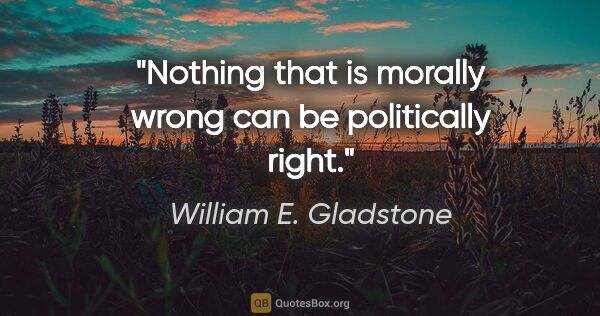 William E. Gladstone quote: "Nothing that is morally wrong can be politically right."