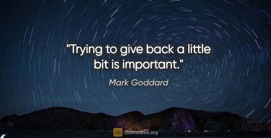 Mark Goddard quote: "Trying to give back a little bit is important."