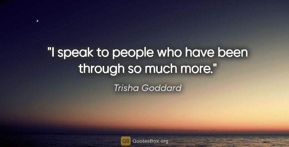 Trisha Goddard quote: "I speak to people who have been through so much more."