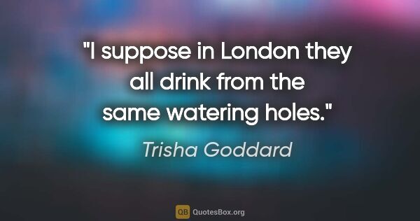 Trisha Goddard quote: "I suppose in London they all drink from the same watering holes."