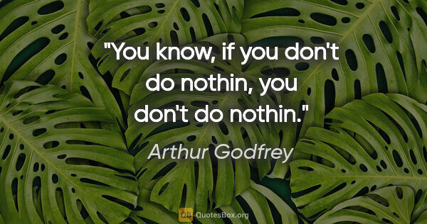 Arthur Godfrey quote: "You know, if you don't do nothin, you don't do nothin."