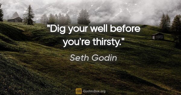 Seth Godin quote: "Dig your well before you're thirsty."