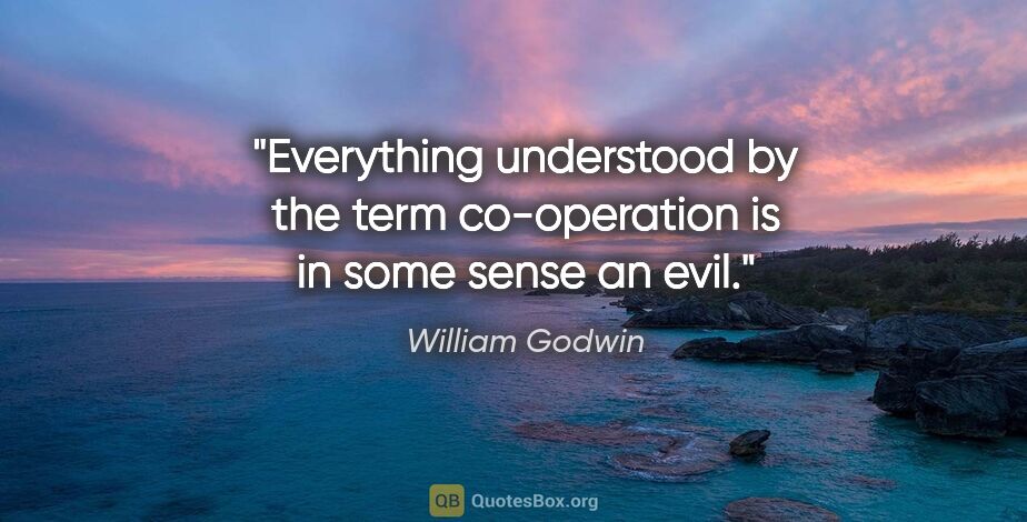 William Godwin quote: "Everything understood by the term co-operation is in some..."