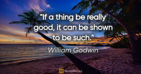 William Godwin quote: "If a thing be really good, it can be shown to be such."