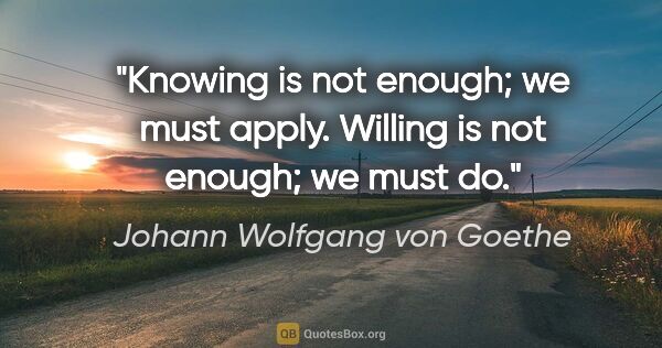 Johann Wolfgang von Goethe quote: "Knowing is not enough; we must apply. Willing is not enough;..."