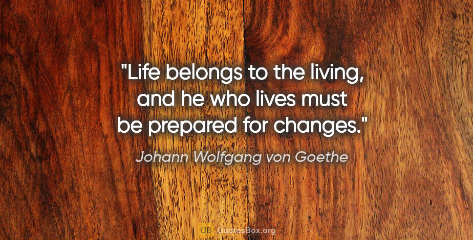 Johann Wolfgang von Goethe quote: "Life belongs to the living, and he who lives must be prepared..."