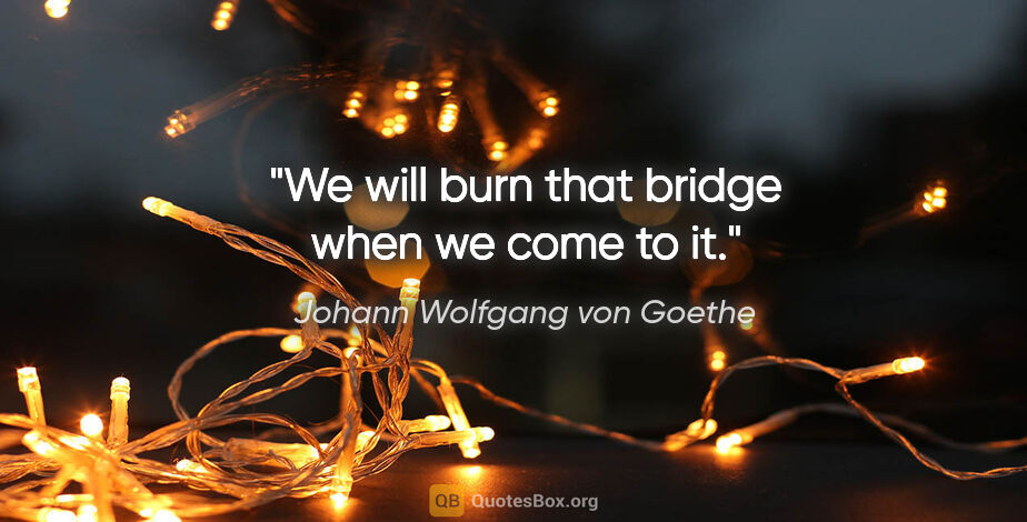 Johann Wolfgang von Goethe quote: "We will burn that bridge when we come to it."