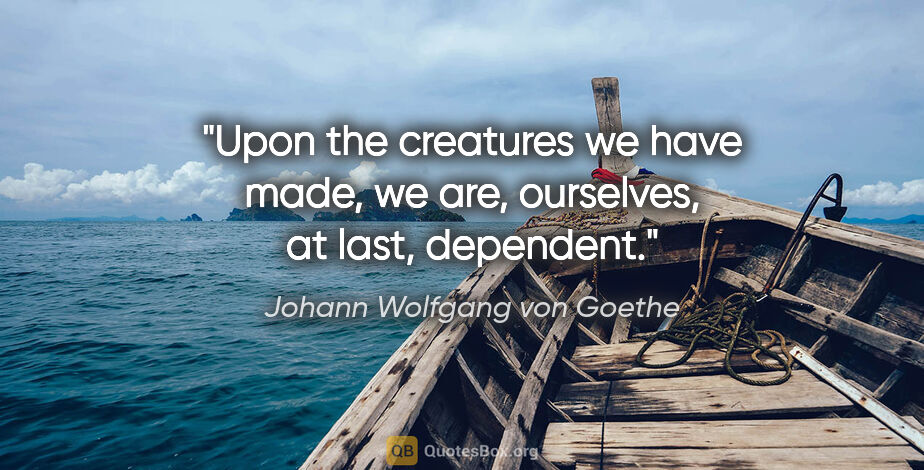 Johann Wolfgang von Goethe quote: "Upon the creatures we have made, we are, ourselves, at last,..."