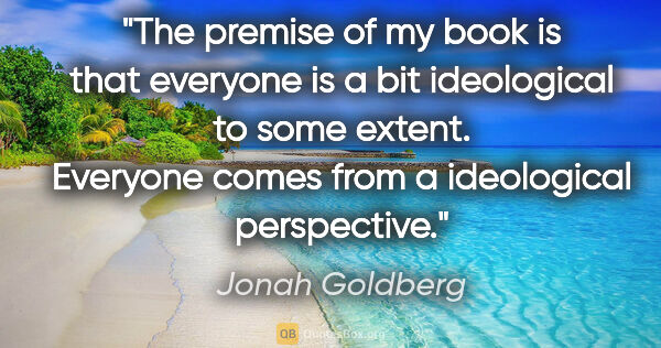 Jonah Goldberg quote: "The premise of my book is that everyone is a bit ideological..."